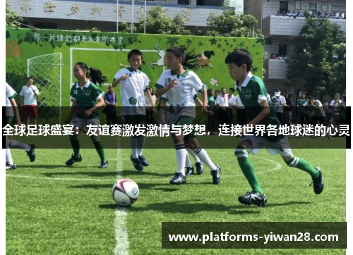 全球足球盛宴：友谊赛激发激情与梦想，连接世界各地球迷的心灵