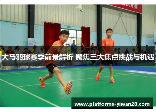 大马羽球赛季前景解析 聚焦三大焦点挑战与机遇