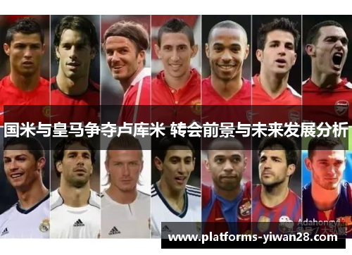 国米与皇马争夺卢库米 转会前景与未来发展分析