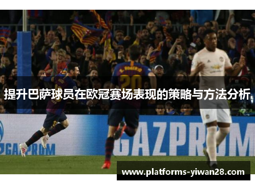 提升巴萨球员在欧冠赛场表现的策略与方法分析