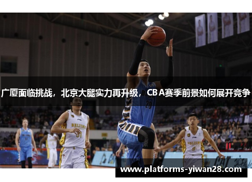 广厦面临挑战，北京大腿实力再升级，CBA赛季前景如何展开竞争