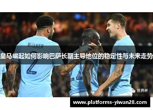皇马崛起如何影响巴萨长期主导地位的稳定性与未来走势