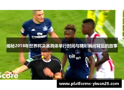 揭秘2018年世界杯决赛具体举行时间与精彩瞬间背后的故事