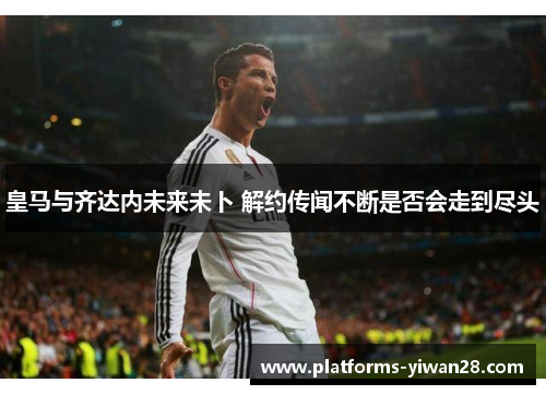 皇马与齐达内未来未卜 解约传闻不断是否会走到尽头