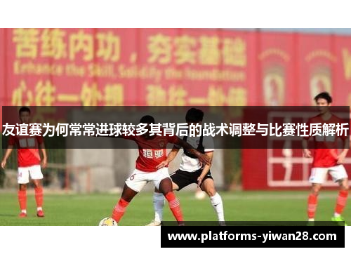 友谊赛为何常常进球较多其背后的战术调整与比赛性质解析