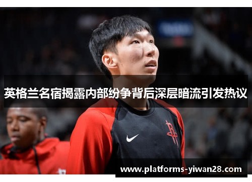 英格兰名宿揭露内部纷争背后深层暗流引发热议