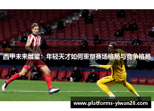 西甲未来展望:年轻天才如何重塑赛场格局与竞争格局 西甲未来展望:年轻天才如何重塑赛场格局与竞争格局