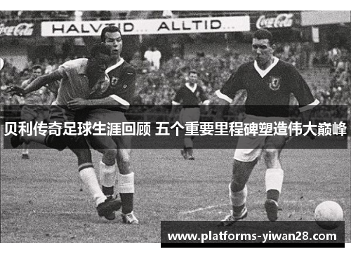 贝利传奇足球生涯回顾 五个重要里程碑塑造伟大巅峰