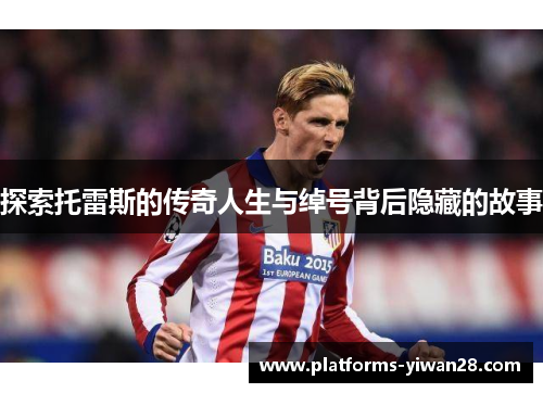 探索托雷斯的传奇人生与绰号背后隐藏的故事 探索托雷斯的传奇人生与绰号背后隐藏的故事